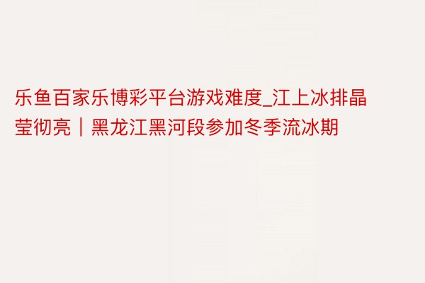 乐鱼百家乐博彩平台游戏难度_江上冰排晶莹彻亮｜黑龙江黑河段参加冬季流冰期