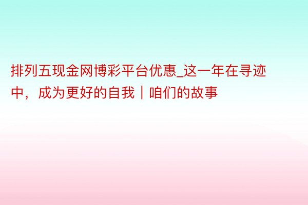 排列五现金网博彩平台优惠_这一年在寻迹中，成为更好的自我｜咱们的故事
