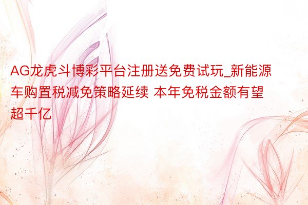 AG龙虎斗博彩平台注册送免费试玩_新能源车购置税减免策略延续 本年免税金额有望超千亿