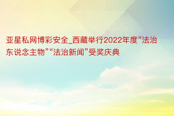 亚星私网博彩安全_西藏举行2022年度“法治东说念主物”“法治新闻”受奖庆典