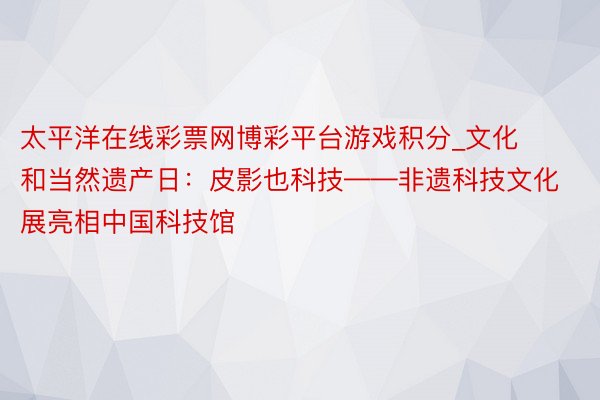 太平洋在线彩票网博彩平台游戏积分_文化和当然遗产日：皮影也科技——非遗科技文化展亮相中国科技馆