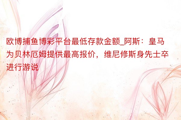 欧博捕鱼博彩平台最低存款金额_阿斯：皇马为贝林厄姆提供最高报价，维尼修斯身先士卒进行游说